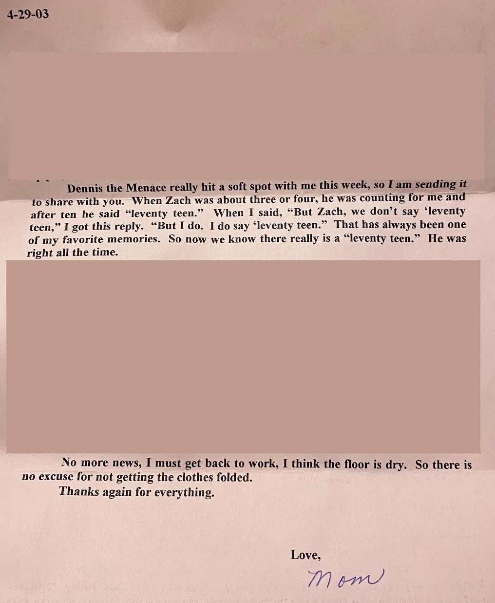 Dennis the Menace really hit a soft spot with me this week, so I am sending it to share with you. When Zach was about three or four, he was counting for me and after ten he said “leventy teen.” When I said, “But Zach, we don't say ‘leventy teen,” I got this reply. “But I do. I do say ‘leventy teen.” That has always been one of my favorite memories. So now we know there really is a “leventy teen.” He was right all the time. No more news, I must get back to work, I think the floor is dry. So there is
no excuse for not getting the clothes folded.
Thanks again for everything. Love, Mom