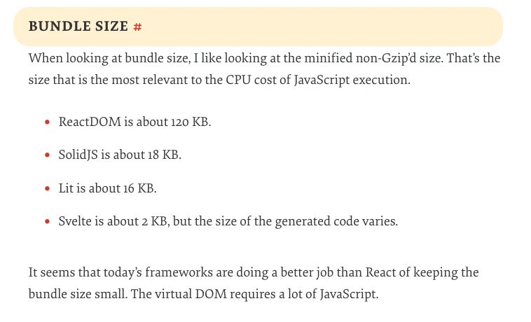 Bundle Size

When looking at bundle size, I like looking at the minified non-Gzip’d size. That’s the size that is the most relevant to the CPU cost of JavaScript execution.

    ReactDOM is about 120 KB.
    SolidJS is about 18 KB.
    Lit is about 16 KB.
    Svelte is about 2 KB, but the size of the generated code varies.

It seems that today’s frameworks are doing a better job than React of keeping the bundle size small. The virtual DOM requires a lot of JavaScript.